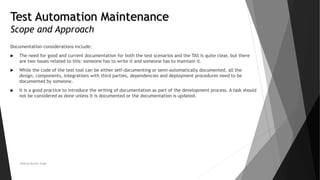 Test Automation Maintenance
Scope and Approach
Documentation considerations include:
 The need for good and current documentation for both the test scenarios and the TAS is quite clear, but there
are two issues related to this: someone has to write it and someone has to maintain it.
 While the code of the test tool can be either self-documenting or semi-automatically documented, all the
design, components, integrations with third parties, dependencies and deployment procedures need to be
documented by someone.
 It is a good practice to introduce the writing of documentation as part of the development process. A task should
not be considered as done unless it is documented or the documentation is updated.
Neeraj Kumar Singh
 
