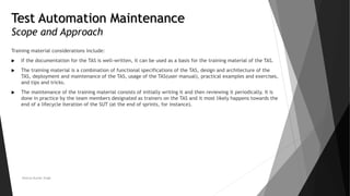 Test Automation Maintenance
Scope and Approach
Training material considerations include:
 If the documentation for the TAS is well-written, it can be used as a basis for the training material of the TAS.
 The training material is a combination of functional specifications of the TAS, design and architecture of the
TAS, deployment and maintenance of the TAS, usage of the TAS(user manual), practical examples and exercises,
and tips and tricks.
 The maintenance of the training material consists of initially writing it and then reviewing it periodically. It is
done in practice by the team members designated as trainers on the TAS and it most likely happens towards the
end of a lifecycle iteration of the SUT (at the end of sprints, for instance).
Neeraj Kumar Singh
 