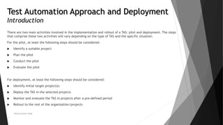 Test Automation Approach and Deployment
Introduction
There are two main activities involved in the implementation and rollout of a TAS: pilot and deployment. The steps
that comprise these two activities will vary depending on the type of TAS and the specific situation.
For the pilot, at least the following steps should be considered:
 Identify a suitable project
 Plan the pilot
 Conduct the pilot
 Evaluate the pilot
For deployment, at least the following steps should be considered:
 Identify initial target project(s)
 Deploy the TAS in the selected projects
 Monitor and evaluate the TAS in projects after a pre-defined period
 Rollout to the rest of the organization/projects
Neeraj Kumar Singh
 