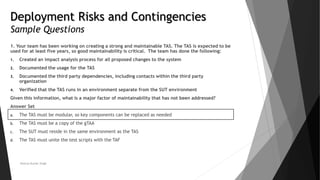 Deployment Risks and Contingencies
Sample Questions
1. Your team has been working on creating a strong and maintainable TAS. The TAS is expected to be
used for at least five years, so good maintainability is critical. The team has done the following:
1. Created an impact analysis process for all proposed changes to the system
2. Documented the usage for the TAS
3. Documented the third party dependencies, including contacts within the third party
organization
4. Verified that the TAS runs in an environment separate from the SUT environment
Given this information, what is a major factor of maintainability that has not been addressed?
Answer Set
a. The TAS must be modular, so key components can be replaced as needed
b. The TAS must be a copy of the gTAA
c. The SUT must reside in the same environment as the TAS
d. The TAS must unite the test scripts with the TAF
Neeraj Kumar Singh
 