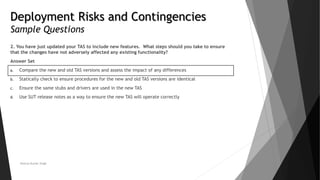 Deployment Risks and Contingencies
Sample Questions
2. You have just updated your TAS to include new features. What steps should you take to ensure
that the changes have not adversely affected any existing functionality?
Answer Set
a. Compare the new and old TAS versions and assess the impact of any differences
b. Statically check to ensure procedures for the new and old TAS versions are identical
c. Ensure the same stubs and drivers are used in the new TAS
d. Use SUT release notes as a way to ensure the new TAS will operate correctly
Neeraj Kumar Singh
 