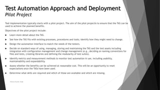 Test Automation Approach and Deployment
Pilot Project
Tool implementation typically starts with a pilot project. The aim of the pilot projectis to ensure that the TAS can be
used to achieve the planned benefits.
Objectives of the pilot project include:
 Learn more detail about the TAS.
 See how the TAS fits with existing processes, procedures and tools; identify how they might need to change.
 Design the automation interface to match the needs of the testers.
 Decide on standard ways of using, managing, storing and maintaining the TAS and the test assets including
integration with configuration management and change management (e.g., deciding on naming conventions for
files and tests, creating libraries and defining the modularity of test suites).
 Identify metrics and measurement methods to monitor test automation in use, including usability,
maintainability and expandability.
 Assess whether the benefits can be achieved at reasonable cost. This will be an opportunity to reset
expectations once the TASs have been used.
 Determine what skills are required and which of those are available and which are missing.
Neeraj Kumar Singh
 