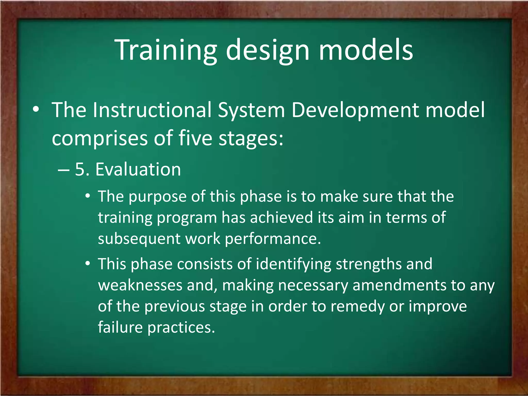 Training design models
• The Instructional System Development model
comprises of five stages:
– 5. Evaluation
• The purpose of this phase is to make sure that the
training program has achieved its aim in terms of
subsequent work performance.
• This phase consists of identifying strengths and
weaknesses and, making necessary amendments to any
of the previous stage in order to remedy or improve
failure practices.
 