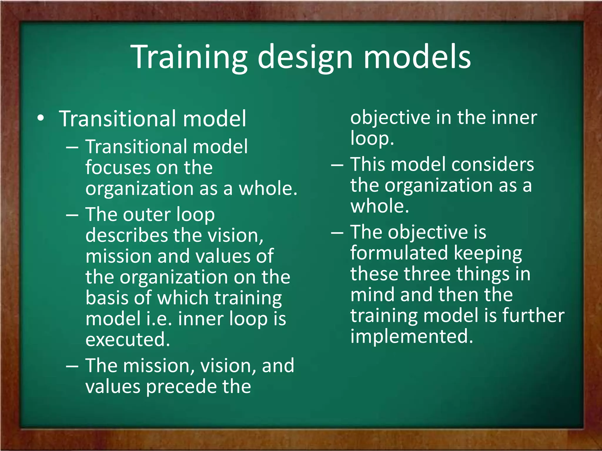 Training design models
• Transitional model
– Transitional model
focuses on the
organization as a whole.
– The outer loop
describes the vision,
mission and values of
the organization on the
basis of which training
model i.e. inner loop is
executed.
– The mission, vision, and
values precede the
objective in the inner
loop.
– This model considers
the organization as a
whole.
– The objective is
formulated keeping
these three things in
mind and then the
training model is further
implemented.
 