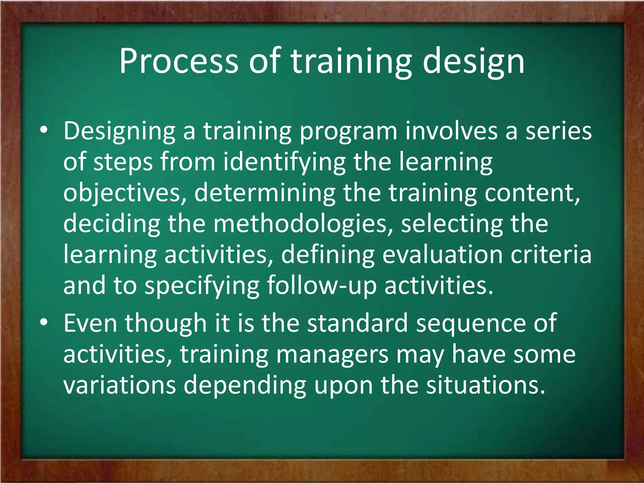 Process of training design
• Designing a training program involves a series
of steps from identifying the learning
objectives, determining the training content,
deciding the methodologies, selecting the
learning activities, defining evaluation criteria
and to specifying follow-up activities.
• Even though it is the standard sequence of
activities, training managers may have some
variations depending upon the situations.
 