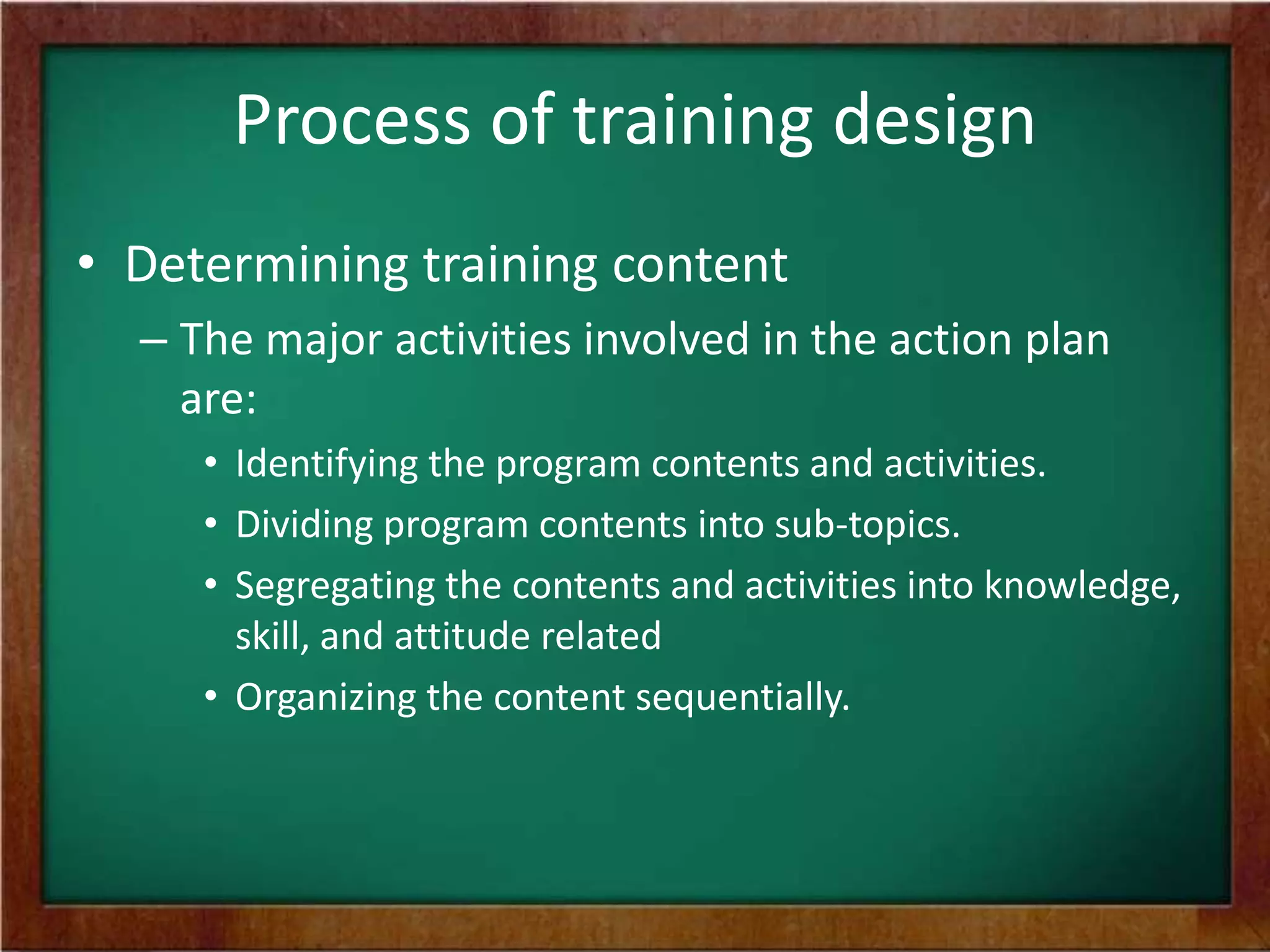 Process of training design
• Determining training content
– The major activities involved in the action plan
are:
• Identifying the program contents and activities.
• Dividing program contents into sub-topics.
• Segregating the contents and activities into knowledge,
skill, and attitude related
• Organizing the content sequentially.
 