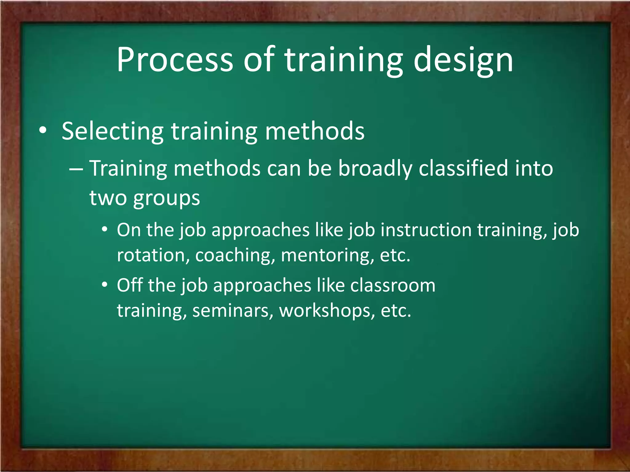 Process of training design
• Selecting training methods
– Training methods can be broadly classified into
two groups
• On the job approaches like job instruction training, job
rotation, coaching, mentoring, etc.
• Off the job approaches like classroom
training, seminars, workshops, etc.
 