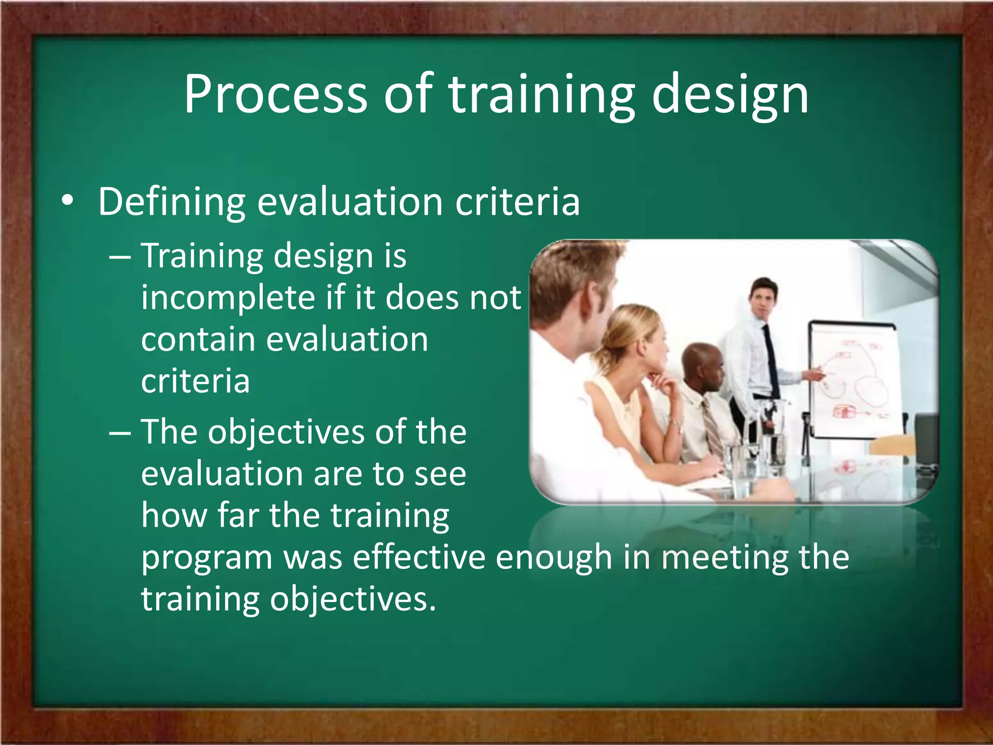 Process of training design
• Defining evaluation criteria
– Training design is
incomplete if it does not
contain evaluation
criteria
– The objectives of the
evaluation are to see
how far the training
program was effective enough in meeting the
training objectives.
 