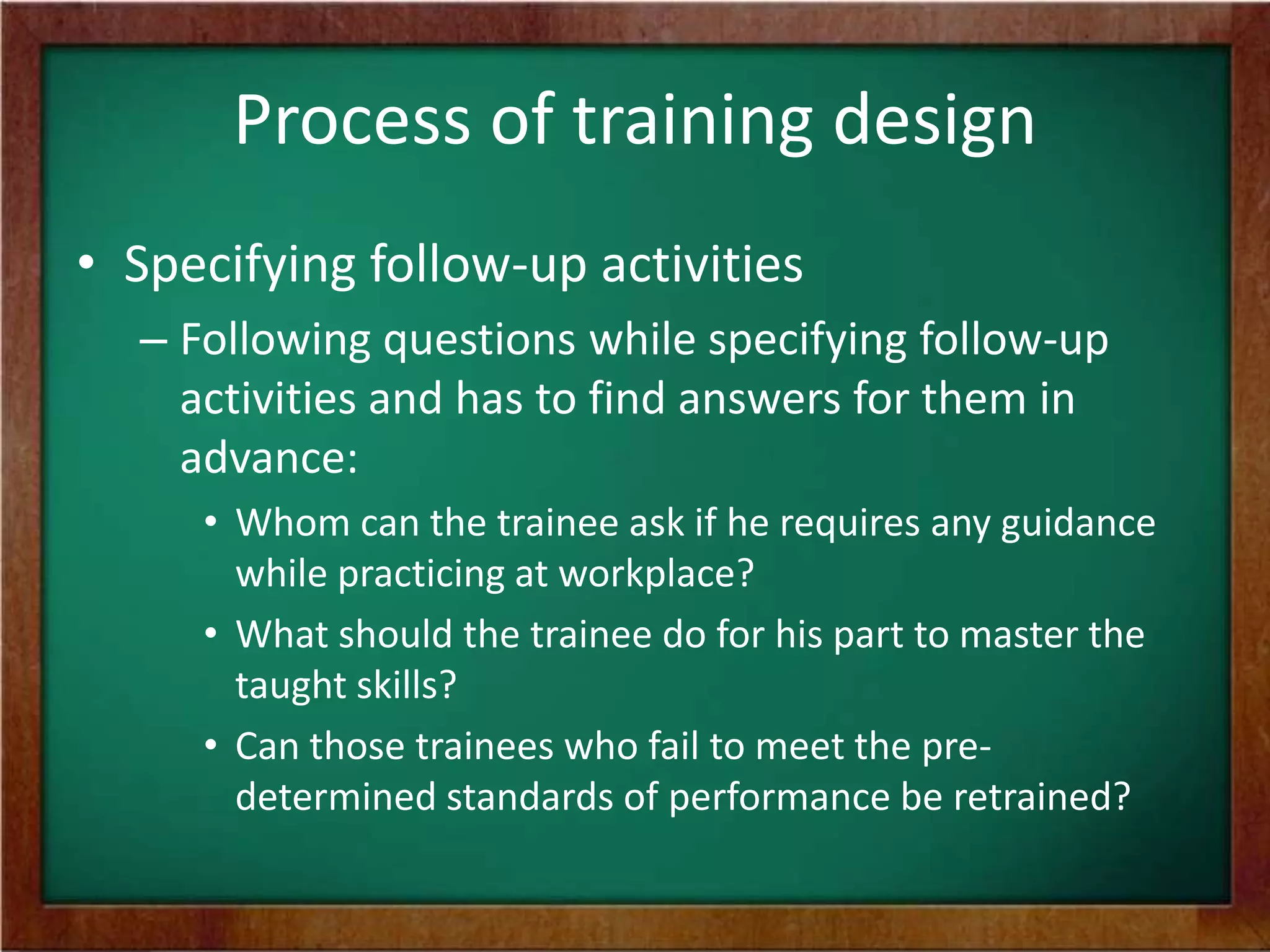 Process of training design
• Specifying follow-up activities
– Following questions while specifying follow-up
activities and has to find answers for them in
advance:
• Whom can the trainee ask if he requires any guidance
while practicing at workplace?
• What should the trainee do for his part to master the
taught skills?
• Can those trainees who fail to meet the pre-
determined standards of performance be retrained?
 