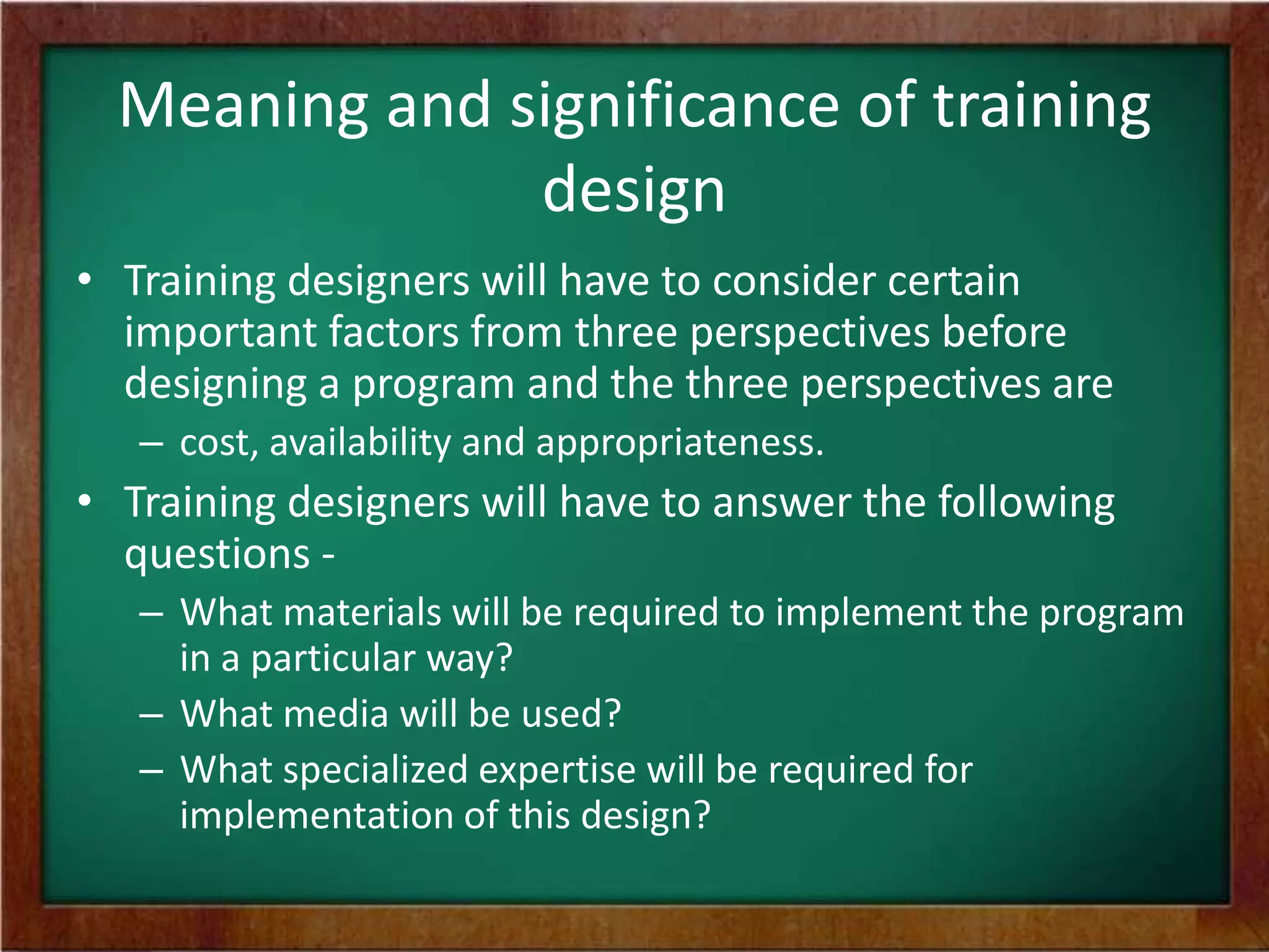 Meaning and significance of training
design
• Training designers will have to consider certain
important factors from three perspectives before
designing a program and the three perspectives are
– cost, availability and appropriateness.
• Training designers will have to answer the following
questions -
– What materials will be required to implement the program
in a particular way?
– What media will be used?
– What specialized expertise will be required for
implementation of this design?
 