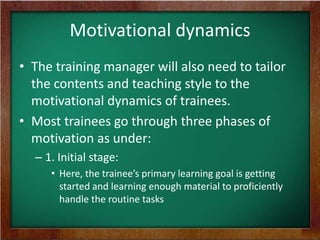 Motivational dynamics
• The training manager will also need to tailor
the contents and teaching style to the
motivational dynamics of trainees.
• Most trainees go through three phases of
motivation as under:
– 1. Initial stage:
• Here, the trainee’s primary learning goal is getting
started and learning enough material to proficiently
handle the routine tasks

 