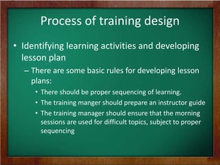 Process of training design
• Identifying learning activities and developing
lesson plan
– There are some basic rules for developing lesson
plans:
• There should be proper sequencing of learning.
• The training manger should prepare an instructor guide
• The training manager should ensure that the morning
sessions are used for difficult topics, subject to proper
sequencing

 