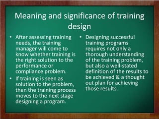 Meaning and significance of training
design
• After assessing training • Designing successful
needs, the training
training programs
manager will come to
requires not only a
know whether training is
thorough understanding
the right solution to the
of the training problem,
performance or
but also a well-stated
compliance problem.
definition of the results to
be achieved & a thought
• If training is seen as
out plan for achieving
solution to the problem,
those results.
then the training process
moves to the next stage
designing a program.

 