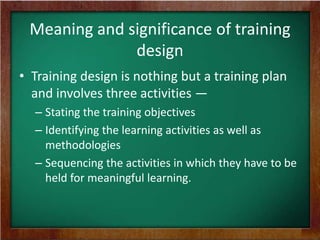 Meaning and significance of training
design
• Training design is nothing but a training plan
and involves three activities —
– Stating the training objectives
– Identifying the learning activities as well as
methodologies
– Sequencing the activities in which they have to be
held for meaningful learning.

 