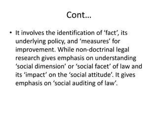 Cont…
• It involves the identification of ‘fact’, its
underlying policy, and ‘measures’ for
improvement. While non-doctrinal legal
research gives emphasis on understanding
‘social dimension’ or ‘social facet’ of law and
its ‘impact’ on the ‘social attitude’. It gives
emphasis on ‘social auditing of law’.
 