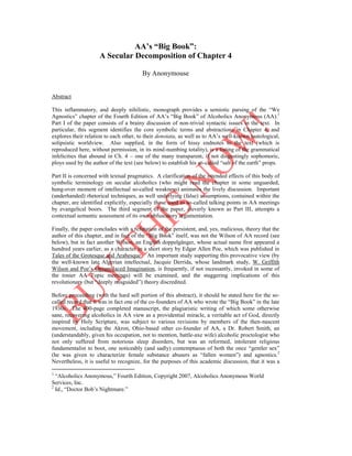 AA’s “Big Book”:
A Secular Decomposition of Chapter 4
By Anonymouse

Abstract
This inflammatory, and deeply nihilistic, monograph provides a semiotic parsing of the “We
Agnostics” chapter of the Fourth Edition of AA’s “Big Book” of Alcoholics Anonymous (AA).1
Part I of the paper consists of a brainy discussion of non-trivial syntactic issues in the text. In
particular, this segment identifies the core symbolic terms and abstractions in Chapter 4, and
explores their relation to each other, to their denotata, as well as to AA’s well-known tautological,
solipsistic worldview. Also supplied, in the form of hissy endnotes to the text (which is
reproduced here, without permission, in its mind-numbing totality), is a listing of the grammatical
infelicities that abound in Ch. 4 – one of the many transparent, if not disgustingly sophomoric,
ploys used by the author of the text (see below) to establish his so-called “salt of the earth” props.
Part II is concerned with textual pragmatics. A clarification of the intended effects of this body of
symbolic terminology on secular alcoholics (who might read the chapter in some unguarded,
hung-over moment of intellectual so-called weakness) animates the lively discussion. Important
(underhanded) rhetorical techniques, as well underlying (false) assumptions, contained within the
chapter, are identified explicitly, especially those used as so-called talking points in AA meetings
by evangelical boors. The third segment of the paper, cleverly known as Part III, attempts a
contextual semantic assessment of its own obfuscatory argumentation.
Finally, the paper concludes with a refutation of the persistent, and, yes, malicious, theory that the
author of this chapter, and in fact of the “Big Book” itself, was not the Wilson of AA record (see
below), but in fact another Wilson, an English doppelgänger, whose actual name first appeared a
hundred years earlier, as a character in a short story by Edgar Allen Poe, which was published in
Tales of the Grotesque and Arabesque. An important study supporting this provocative view (by
the well-known late Algerian intellectual, Jacquie Derrida, whose landmark study, W. Griffith
Wilson and Poe’s Opium-laced Imagination, is frequently, if not incessantly, invoked in some of
the tonier AA Topic meetings) will be examined, and the staggering implications of this
revolutionary (but “deeply misguided”) theory discredited.
Before proceeding (with the hard sell portion of this abstract), it should be stated here for the socalled record that it was in fact one of the co-founders of AA who wrote the “Big Book” in the late
1930s. The 400-page completed manuscript, the plagiaristic writing of which some otherwise
sane, recovering alcoholics in AA view as a providential miracle, a veritable act of God, directly
inspired by Holy Scripture, was subject to various revisions by members of the then-nascent
movement, including the Akron, Ohio-based other co-founder of AA, a Dr. Robert Smith, an
(understandably, given his occupation, not to mention, battle-axe wife) alcoholic proctologist who
not only suffered from notorious sleep disorders, but was an reformed, intolerant religious
fundamentalist to boot, one noticeably (and sadly) contemptuous of both the once “gentler sex”
(he was given to characterize female substance abusers as “fallen women”) and agnostics.2
Nevertheless, it is useful to recognize, for the purposes of this academic discussion, that it was a
1

“Alcoholics Anonymous,” Fourth Edition, Copyright 2007, Alcoholics Anonymous World
Services, Inc.
2
Id., “Doctor Bob’s Nightmare.”

 