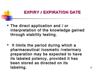 EXPIRY / EXPIRATION DATE


   The direct application and / or
    interpretation of the knowledge gained
    through stability testing.

    It limits the period during which a
    pharmaceutical /cosmetic /veterinary
    preparation may be expected to have
    its labeled potency, provided it has
    been stored as directed on its
    labeling.                                15
 