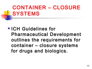 CONTAINER – CLOSURE
    SYSTEMS

   ICH Guidelines for
    Pharmaceutical Development
    outlines the requirements for
    container – closure systems
    for drugs and biologics.


                                    43
 