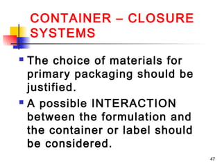 CONTAINER – CLOSURE
    SYSTEMS
 The choice of materials for
  primary packaging should be
  justified.
 A possible INTERACTION

  between the formulation and
  the container or label should
  be considered.
                                  47
 
