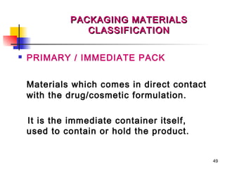 PACKAGING MATERIALS
                 CLASSIFICATION

   PRIMARY / IMMEDIATE PACK


    Materials which comes in direct contact
    with the drug/cosmetic formulation.

    It is the immediate container itself,
    used to contain or hold the product.


                                              49
 