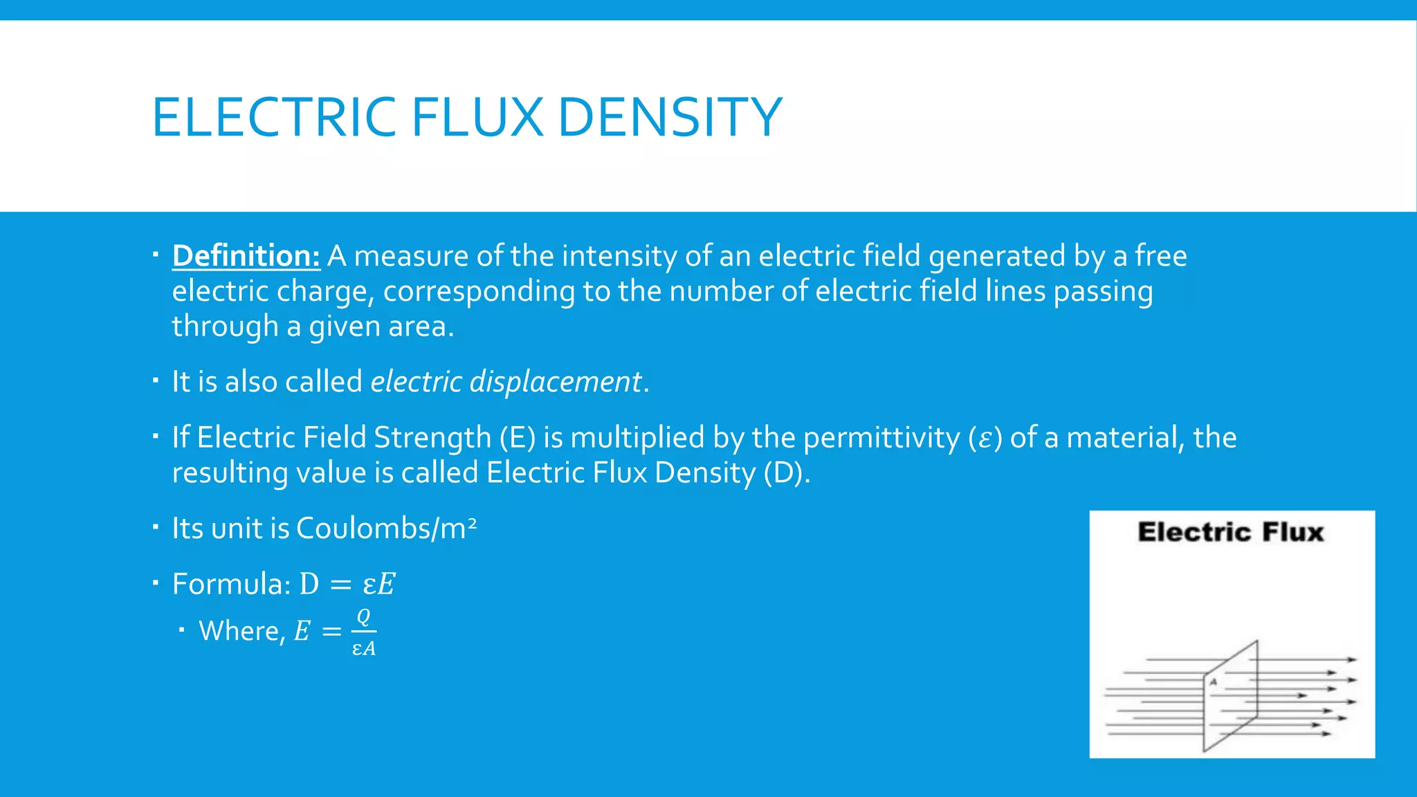 ELECTRIC FLUX DENSITY
 Definition: A measure of the intensity of an electric field generated by a free
electric charge, corresponding to the number of electric field lines passing
through a given area.
 It is also called electric displacement.
 If Electric Field Strength (E) is multiplied by the permittivity (𝜀) of a material, the
resulting value is called Electric Flux Density (D).
 Its unit is Coulombs/m2
 Formula: D = ε𝐸
 Where, 𝐸 =
𝑄
ε𝐴
 