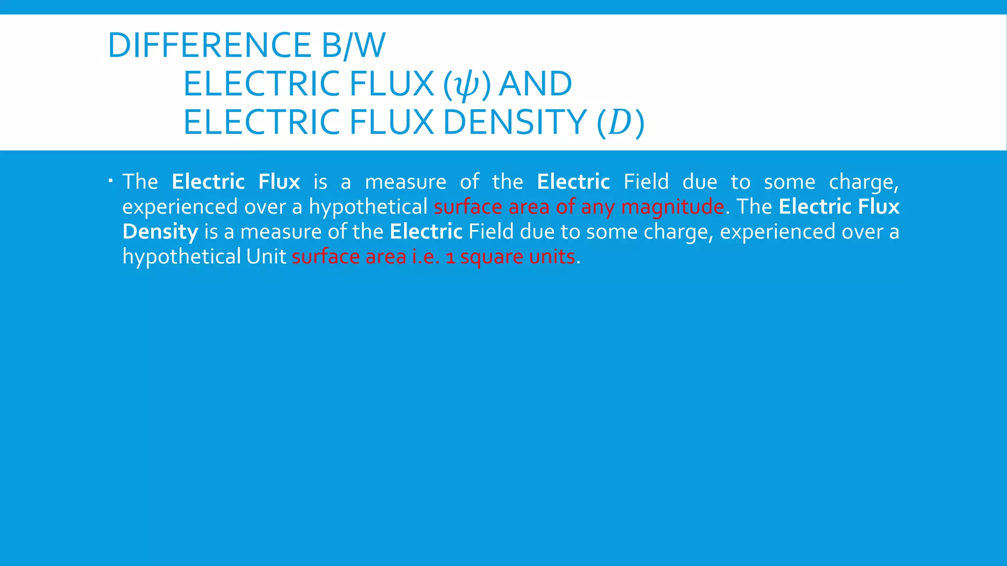 DIFFERENCE B/W
ELECTRIC FLUX (𝜓) AND
ELECTRIC FLUX DENSITY (𝐷)
 The Electric Flux is a measure of the Electric Field due to some charge,
experienced over a hypothetical surface area of any magnitude. The Electric Flux
Density is a measure of the Electric Field due to some charge, experienced over a
hypothetical Unit surface area i.e. 1 square units.
 