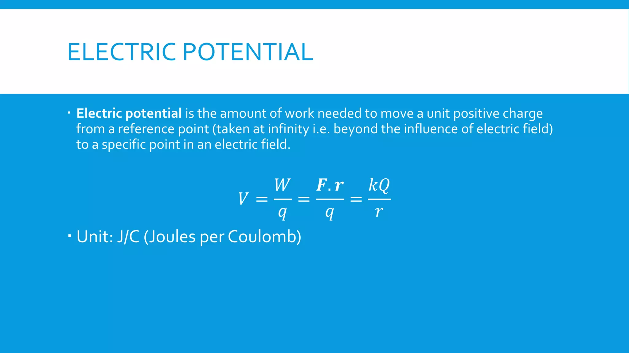 ELECTRIC POTENTIAL
 Electric potential is the amount of work needed to move a unit positive charge
from a reference point (taken at infinity i.e. beyond the influence of electric field)
to a specific point in an electric field.
𝑉 =
𝑊
𝑞
=
𝑭. 𝒓
𝑞
=
𝑘𝑄
𝑟
 Unit: J/C (Joules per Coulomb)
 
