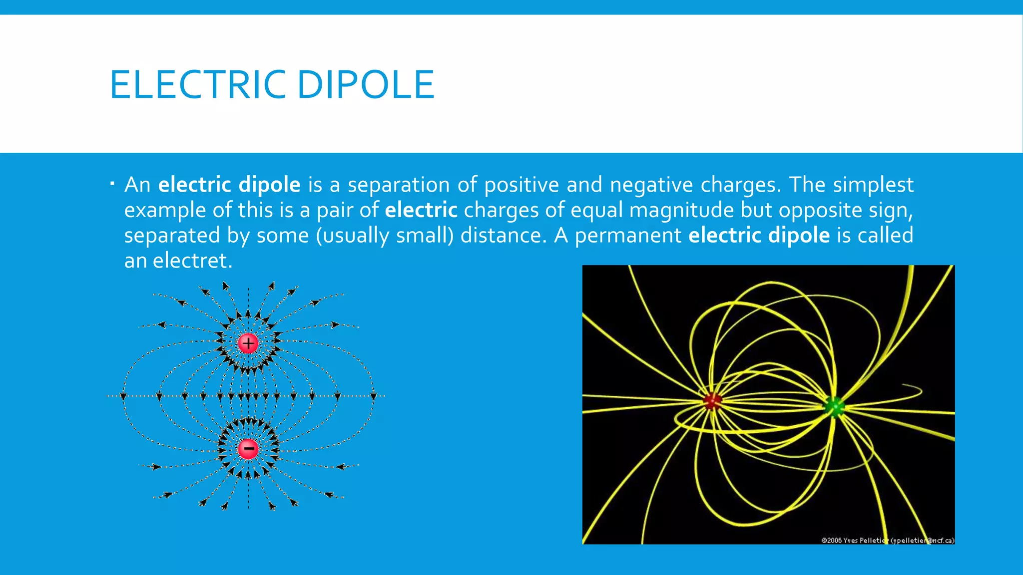 ELECTRIC DIPOLE
 An electric dipole is a separation of positive and negative charges. The simplest
example of this is a pair of electric charges of equal magnitude but opposite sign,
separated by some (usually small) distance. A permanent electric dipole is called
an electret.
 