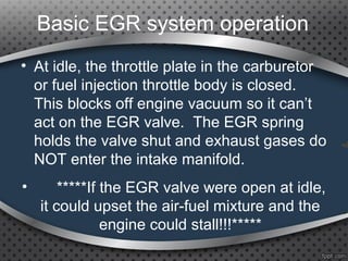 Basic EGR system operation
• At idle, the throttle plate in the carburetor
or fuel injection throttle body is closed.
This blocks off engine vacuum so it can’t
act on the EGR valve. The EGR spring
holds the valve shut and exhaust gases do
NOT enter the intake manifold.
• *****If the EGR valve were open at idle,
it could upset the air-fuel mixture and the
engine could stall!!!*****
 