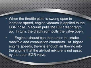• When the throttle plate is swung open to
increase speed, engine vacuum is applied to the
EGR hose. Vacuum pulls the EGR diaphragm
up. In turn, the diaphragm pulls the valve open.
• Engine exhaust can then enter the intake
manifold and combustion chambers. At higher
engine speeds, there is enough air flowing into
the engine that the air-fuel mixture is not upset
by the open EGR valve.
 