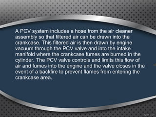A PCV system includes a hose from the air cleaner
assembly so that filtered air can be drawn into the
crankcase. This filtered air is then drawn by engine
vacuum through the PCV valve and into the intake
manifold where the crankcase fumes are burned in the
cylinder. The PCV valve controls and limits this flow of
air and fumes into the engine and the valve closes in the
event of a backfire to prevent flames from entering the
crankcase area.
 