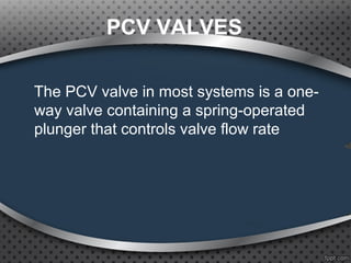 PCV VALVES
The PCV valve in most systems is a one-
way valve containing a spring-operated
plunger that controls valve flow rate
 