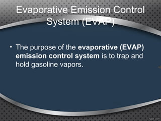 Evaporative Emission Control
System (EVAP)
• The purpose of the evaporative (EVAP)
emission control system is to trap and
hold gasoline vapors.
 
