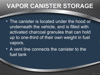 VAPOR CANISTER STORAGE
• The canister is located under the hood or
underneath the vehicle, and is filled with
activated charcoal granules that can hold
up to one-third of their own weight in fuel
vapors.
• A vent line connects the canister to the
fuel tank
 