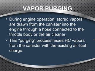 VAPOR PURGING
• During engine operation, stored vapors
are drawn from the canister into the
engine through a hose connected to the
throttle body or the air cleaner.
• This “purging” process mixes HC vapors
from the canister with the existing air-fuel
charge.
 