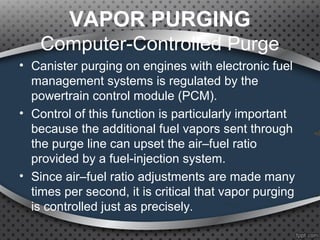 VAPOR PURGING
Computer-Controlled Purge
• Canister purging on engines with electronic fuel
management systems is regulated by the
powertrain control module (PCM).
• Control of this function is particularly important
because the additional fuel vapors sent through
the purge line can upset the air–fuel ratio
provided by a fuel-injection system.
• Since air–fuel ratio adjustments are made many
times per second, it is critical that vapor purging
is controlled just as precisely.
 