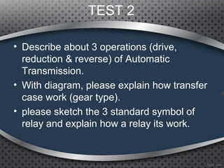 TEST 2
• Describe about 3 operations (drive,
reduction & reverse) of Automatic
Transmission.
• With diagram, please explain how transfer
case work (gear type).
• please sketch the 3 standard symbol of
relay and explain how a relay its work.
 