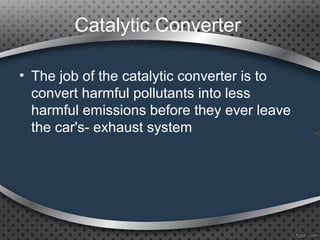 Catalytic Converter
• The job of the catalytic converter is to
convert harmful pollutants into less
harmful emissions before they ever leave
the car's­ exhaust system
 