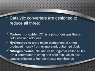• Catalytic converters are designed to
reduce all three:
 Carbon monoxide (CO) is a poisonous gas that is
colorless and odorless.
 Hydrocarbons are a major component of smog
produced mostly from evaporated, unburned .fuel.
 Nitrogen oxides (NO and NO2, together called NOx)
are a contributor to smog and acid rain, which also
causes irritation to human mucus membranes.
 