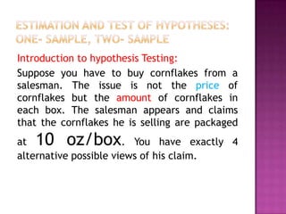 Introduction to hypothesis Testing:
Suppose you have to buy cornflakes from a
salesman. The issue is not the price of
cornflakes but the amount of cornflakes in
each box. The salesman appears and claims
that the cornflakes he is selling are packaged

10 oz/box

at
. You have exactly 4
alternative possible views of his claim.

 