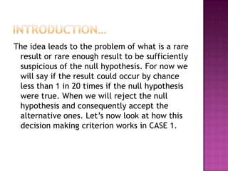 The idea leads to the problem of what is a rare
result or rare enough result to be sufficiently
suspicious of the null hypothesis. For now we
will say if the result could occur by chance
less than 1 in 20 times if the null hypothesis
were true. When we will reject the null
hypothesis and consequently accept the
alternative ones. Let’s now look at how this
decision making criterion works in CASE 1.

 