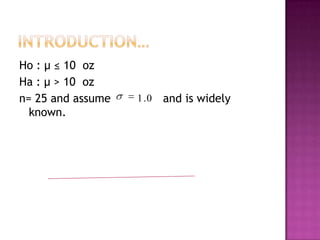 Ho : μ ≤ 10 oz
Ha : μ > 10 oz
n= 25 and assume
known.

1 .0

and is widely

 