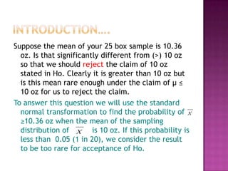 Suppose the mean of your 25 box sample is 10.36
oz. Is that significantly different from (>) 10 oz
so that we should reject the claim of 10 oz
stated in Ho. Clearly it is greater than 10 oz but
is this mean rare enough under the claim of μ ≤
10 oz for us to reject the claim.
To answer this question we will use the standard
normal transformation to find the probability of X
≥10.36 oz when the mean of the sampling
distribution of X is 10 oz. If this probability is
less than 0.05 (1 in 20), we consider the result
to be too rare for acceptance of Ho.

 