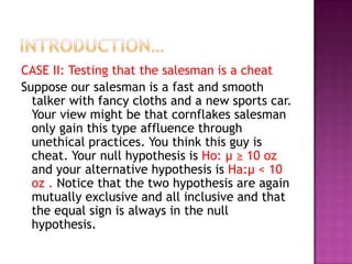CASE II: Testing that the salesman is a cheat
Suppose our salesman is a fast and smooth
talker with fancy cloths and a new sports car.
Your view might be that cornflakes salesman
only gain this type affluence through
unethical practices. You think this guy is
cheat. Your null hypothesis is Ho: μ ≥ 10 oz
and your alternative hypothesis is Ha:μ < 10
oz . Notice that the two hypothesis are again
mutually exclusive and all inclusive and that
the equal sign is always in the null
hypothesis.

 