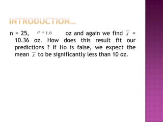1 .0
n = 25,
oz and again we find X =
10.36 oz. How does this result fit our
predictions ? If Ho is false, we expect the
mean X to be significantly less than 10 oz.

 