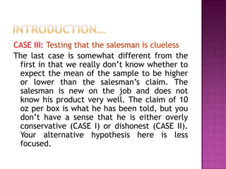 CASE III: Testing that the salesman is clueless
The last case is somewhat different from the
first in that we really don’t know whether to
expect the mean of the sample to be higher
or lower than the salesman’s claim. The
salesman is new on the job and does not
know his product very well. The claim of 10
oz per box is what he has been told, but you
don’t have a sense that he is either overly
conservative (CASE I) or dishonest (CASE II).
Your alternative hypothesis here is less
focused.

 