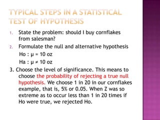 State the problem: should I buy cornflakes
from salesman?
2. Formulate the null and alternative hypothesis
Ho : μ = 10 oz
Ha : μ ≠ 10 oz
3. Choose the level of significance. This means to
choose the probability of rejecting a true null
hypothesis. We choose 1 in 20 in our cornflakes
example, that is, 5% or 0.05. When Z was so
extreme as to occur less than 1 in 20 times if
Ho were true, we rejected Ho.
1.

 