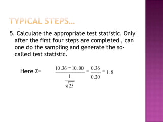 5. Calculate the appropriate test statistic. Only
after the first four steps are completed , can
one do the sampling and generate the socalled test statistic.
Here Z=

10 . 36

10 . 00
1
25

0 . 36
0 . 20

1 .8

 