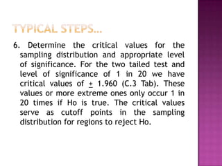 6. Determine the critical values for the
sampling distribution and appropriate level
of significance. For the two tailed test and
level of significance of 1 in 20 we have
critical values of + 1.960 (C.3 Tab). These
values or more extreme ones only occur 1 in
20 times if Ho is true. The critical values
serve as cutoff points in the sampling
distribution for regions to reject Ho.

 