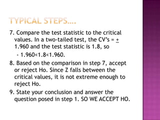 7. Compare the test statistic to the critical
values. In a two-tailed test, the CV’s = +
1.960 and the test statistic is 1.8, so
- 1.960<1.8<1.960.
8. Based on the comparison in step 7, accept
or reject Ho. Since Z falls between the
critical values, it is not extreme enough to
reject Ho.
9. State your conclusion and answer the
question posed in step 1. SO WE ACCEPT HO.

 